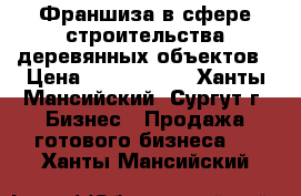 Франшиза в сфере строительства деревянных объектов › Цена ­ 2 000 000 - Ханты-Мансийский, Сургут г. Бизнес » Продажа готового бизнеса   . Ханты-Мансийский